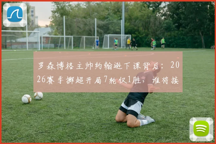 罗森博格主帅约翰逊下课背后：2026赛季挪超开局7轮仅1胜，谁将接替帅位拯救球队？