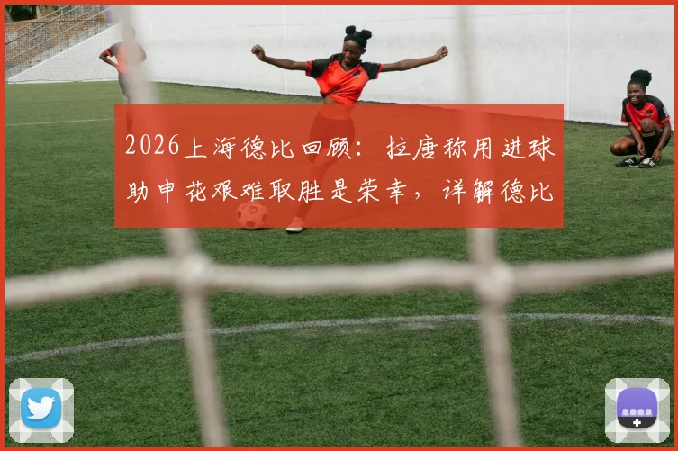 2026上海德比回顾：拉唐称用进球助申花艰难取胜是荣幸，详解德比赛后焦点