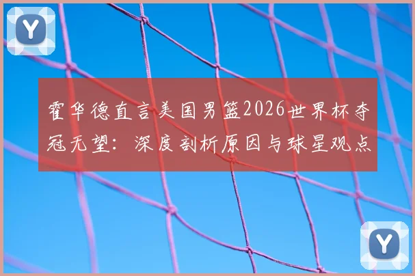 霍华德直言美国男篮2026世界杯夺冠无望:深度剖析原因与球星观点汇总,附美国队现状解读