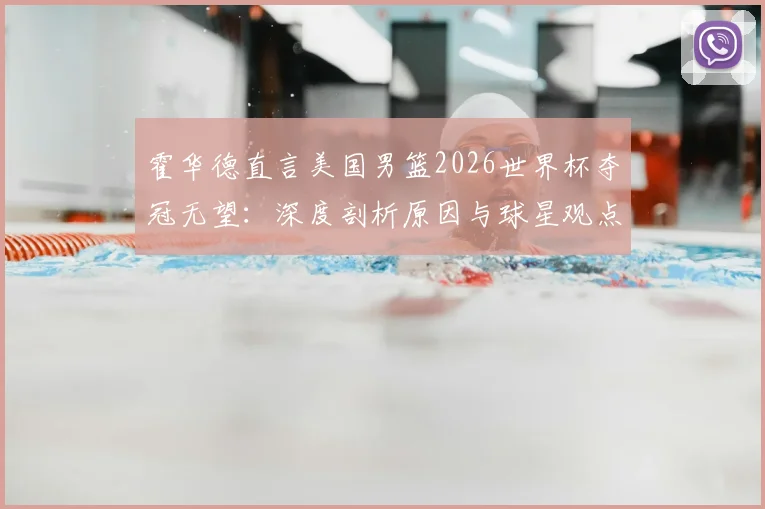 霍华德直言美国男篮2026世界杯夺冠无望：深度剖析原因与球星观点汇总，附美国队现状解读