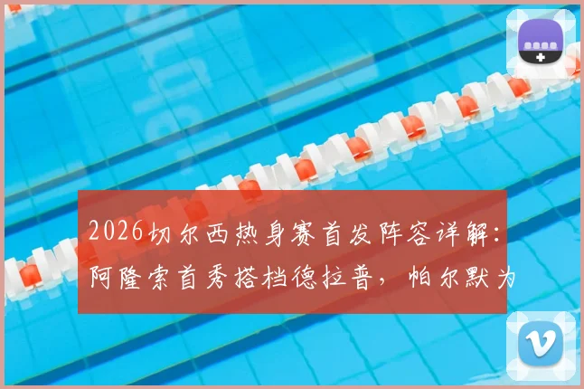 2026切尔西热身赛首发阵容详解：阿隆索首秀搭档德拉普，帕尔默为何替补？实战表现全解析