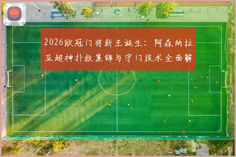 2026欧冠门将新王诞生:阿森纳拉亚超神扑救集锦与守门技术全面解析