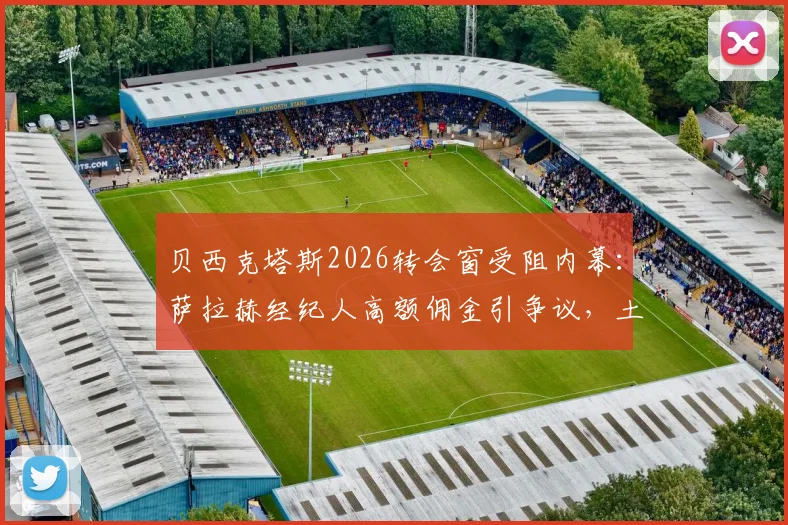 贝西克塔斯2026转会窗受阻内幕:萨拉赫经纪人高额佣金引争议,土超豪门谈判陷入僵局
