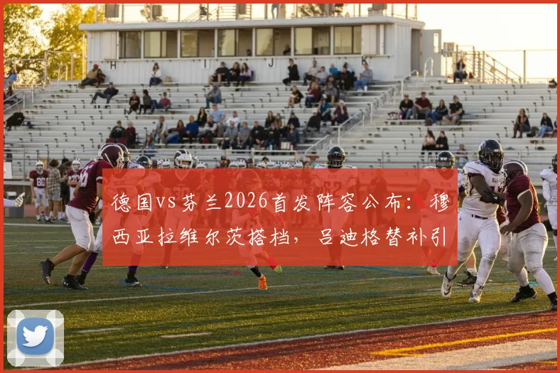 德国vs芬兰2026首发阵容公布:穆西亚拉维尔茨搭档,吕迪格替补引热议,解析德国队新阵型调整思路