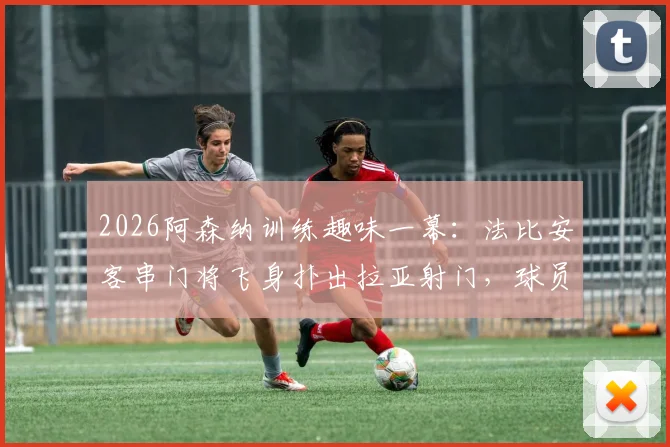 2026阿森纳训练趣味一幕：法比安客串门将飞身扑出拉亚射门，球员位置互换训练视频引热议