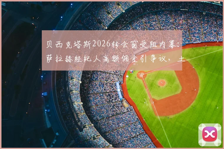 贝西克塔斯2026转会窗受阻内幕：萨拉赫经纪人高额佣金引争议，土超豪门谈判陷入僵局