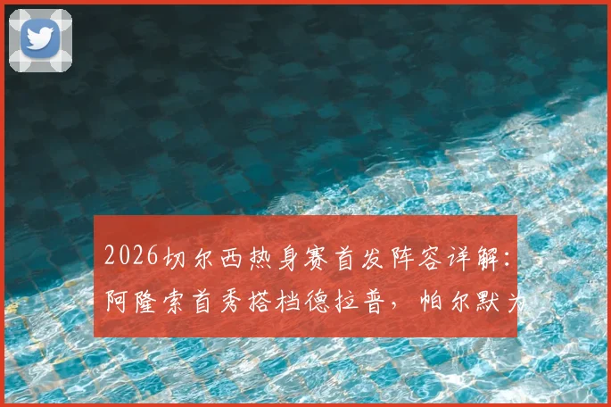 2026切尔西热身赛首发阵容详解:阿隆索首秀搭档德拉普,帕尔默为何替补?实战表现全解析