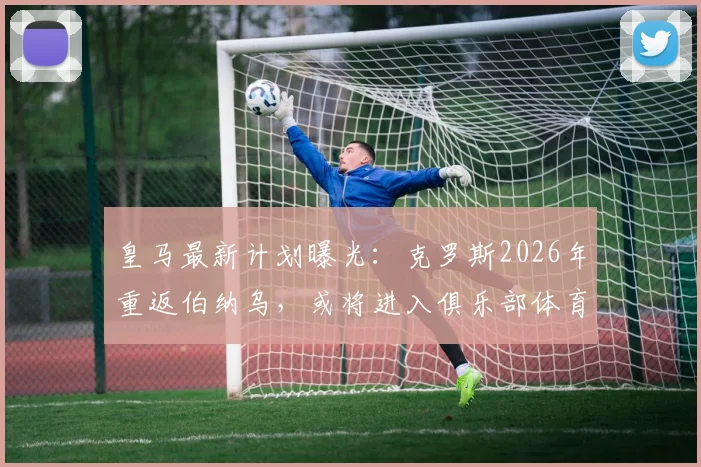 皇马最新计划曝光：克罗斯2026年重返伯纳乌，或将进入俱乐部体育部门任职
