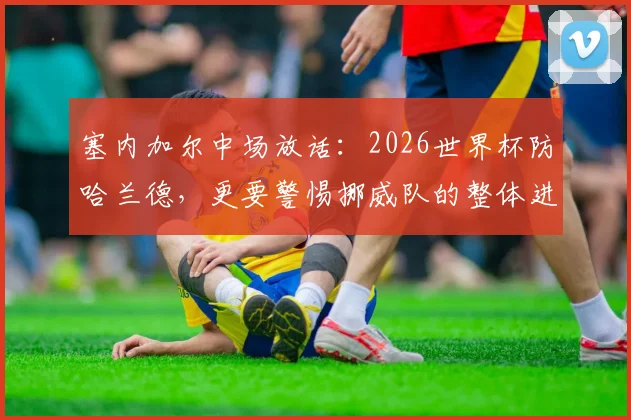 塞内加尔中场放话:2026世界杯防哈兰德,更要警惕挪威队的整体进攻威胁