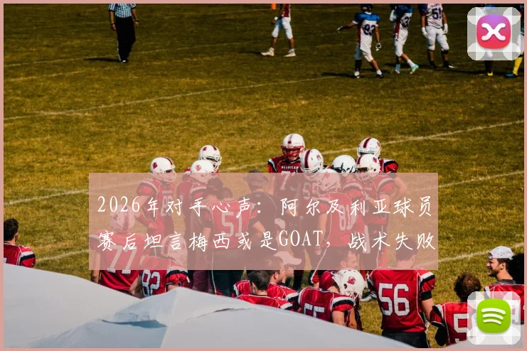 2026年对手心声:阿尔及利亚球员赛后坦言梅西或是GOAT,战术失败我们未能阻止他,复盘对决细节与防守教训