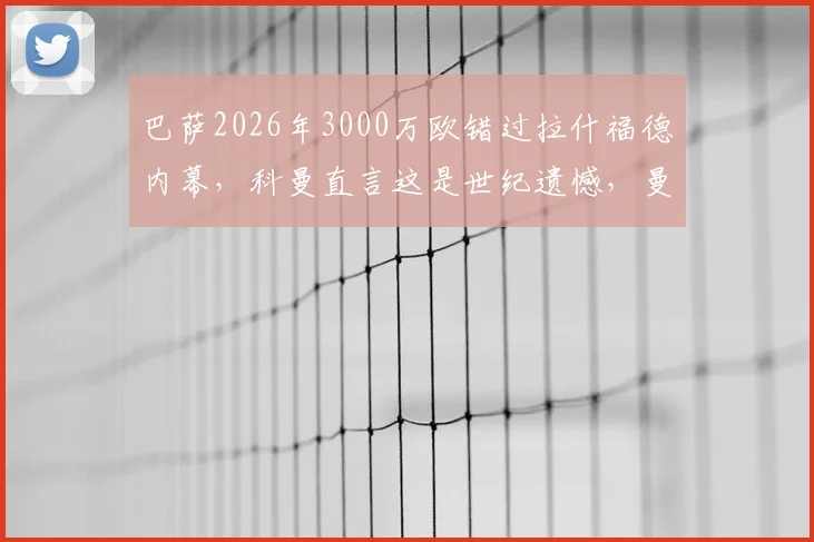 巴萨2026年3000万欧错过拉什福德内幕，科曼直言这是世纪遗憾，曼联球迷庆幸未放人