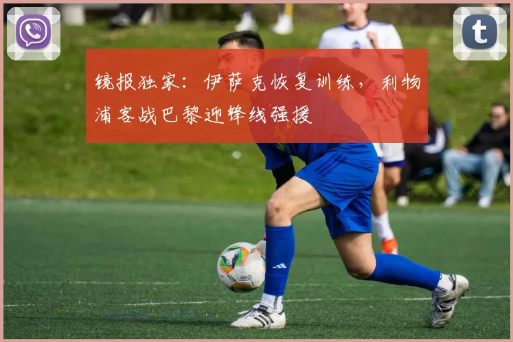 镜报独家：伊萨克恢复训练，利物浦客战巴黎迎锋线强援