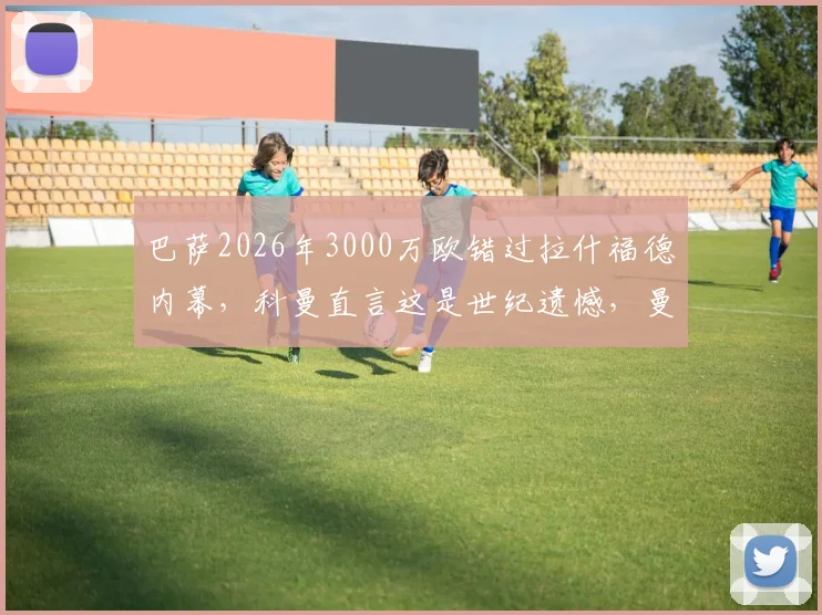 巴萨2026年3000万欧错过拉什福德内幕，科曼直言这是世纪遗憾，曼联球迷庆幸未放人