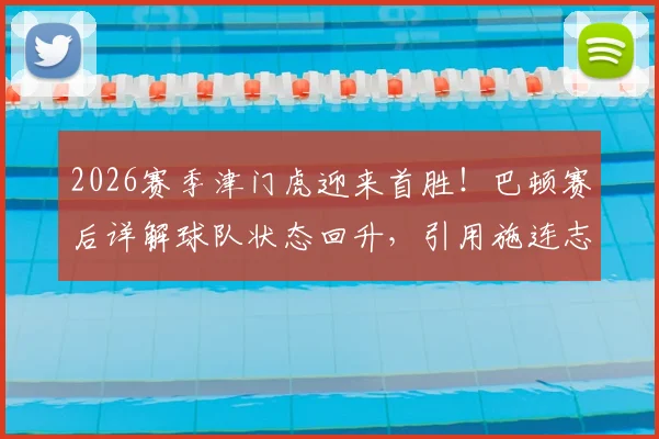 2026赛季津门虎迎来首胜！巴顿赛后详解球队状态回升，引用施连志金句激励全队