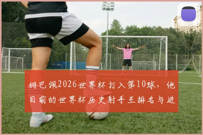姆巴佩2026世界杯打入第10球，他目前的世界杯历史射手王排名与进球纪录全解析