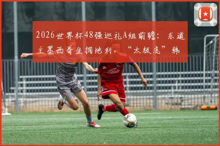 2026世界杯48强巡礼A组前瞻：东道主墨西哥坐拥地利，“太极虎”韩国队出线关键战役解析