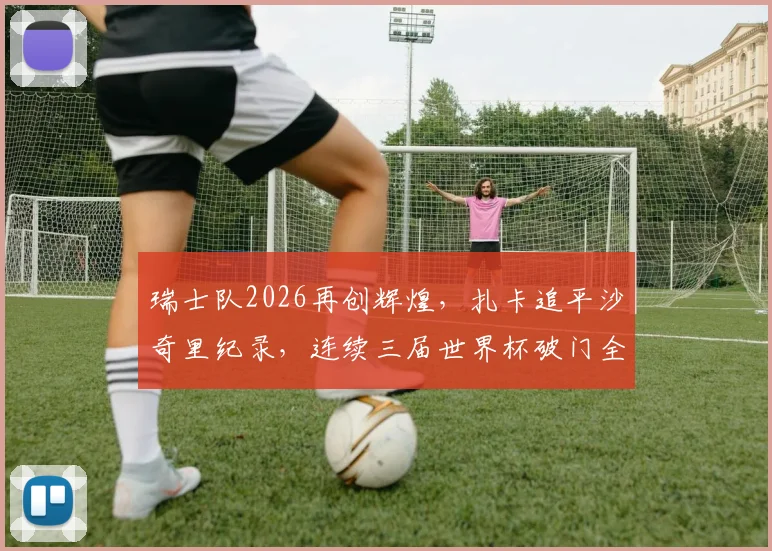 瑞士队2026再创辉煌,扎卡追平沙奇里纪录,连续三届世界杯破门全解析