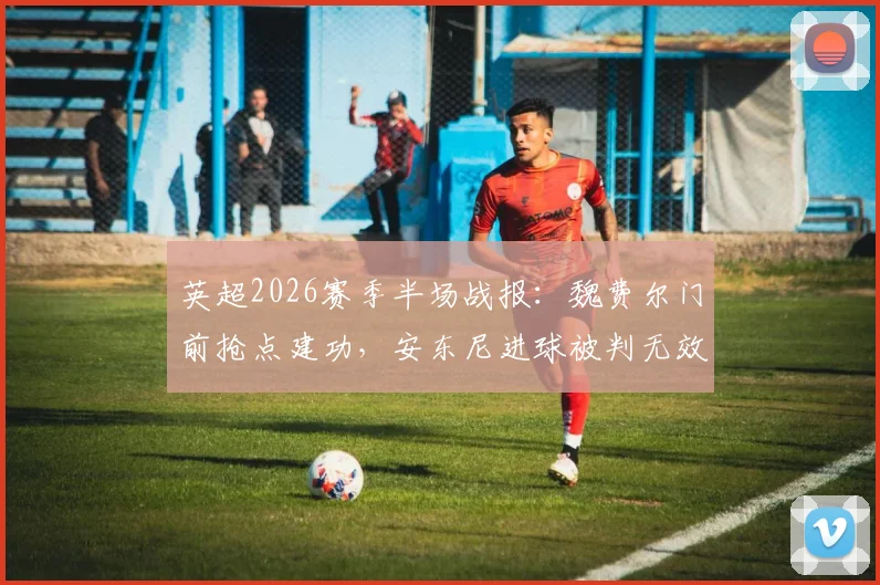 英超2026赛季半场战报：魏费尔门前抢点建功，安东尼进球被判无效，布莱顿主场1-0领先伯恩利，精彩对决不容错过