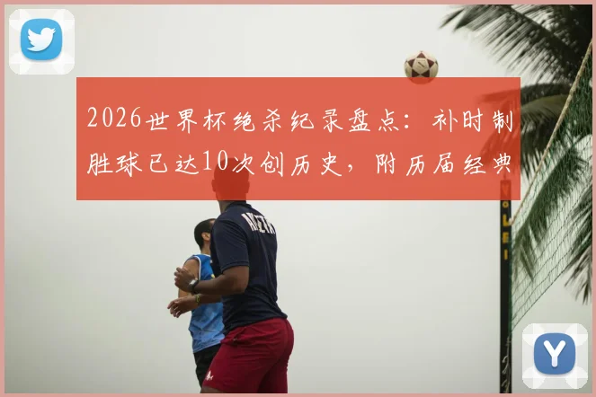 2026世界杯绝杀纪录盘点:补时制胜球已达10次创历史,附历届经典绝杀瞬间回顾