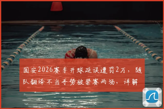 国安2026赛季开球延误遭罚2万，随队翻译不当手势被禁赛两场，详解中足联处罚依据与联赛纪律准则