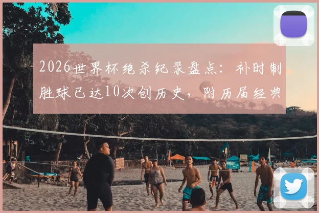2026世界杯绝杀纪录盘点：补时制胜球已达10次创历史，附历届经典绝杀瞬间回顾