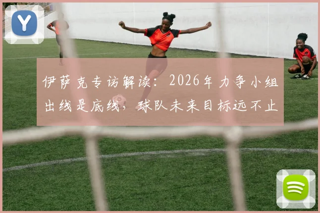 伊萨克专访解读：2026年力争小组出线是底线，球队未来目标远不止于此
