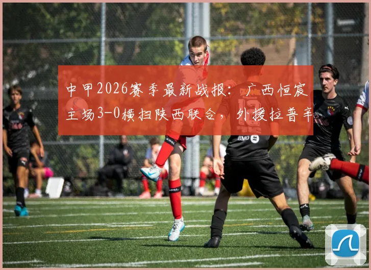 中甲2026赛季最新战报：广西恒宸主场3-0横扫陕西联合，外援拉普辛1球1助攻主导比赛，附全场技术统计与积分榜解析