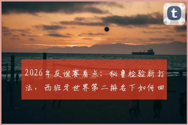 2026年友谊赛看点：秘鲁检验新打法，西班牙世界第二排名下如何回应？实战分析与战术前瞻
