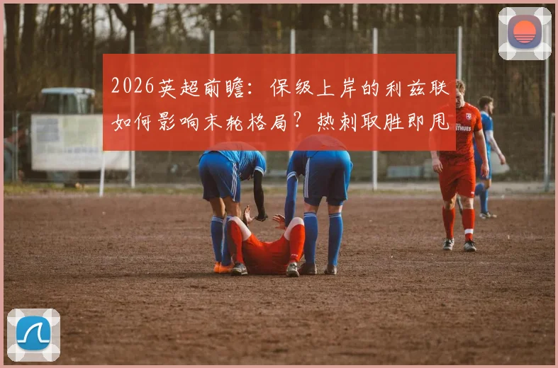 2026英超前瞻：保级上岸的利兹联如何影响末轮格局？热刺取胜即甩开西汉姆4分抢占欧战先机
