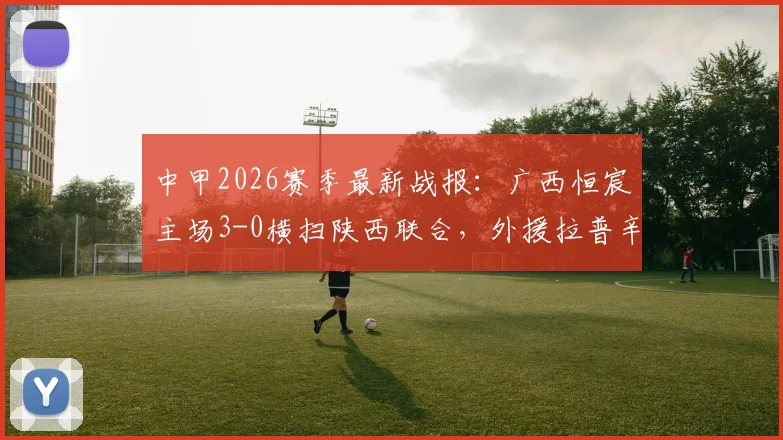 中甲2026赛季最新战报：广西恒宸主场3-0横扫陕西联合，外援拉普辛1球1助攻主导比赛，附全场技术统计与积分榜解析