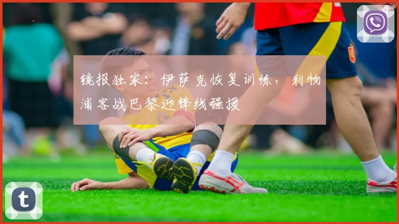 镜报独家：伊萨克恢复训练，利物浦客战巴黎迎锋线强援