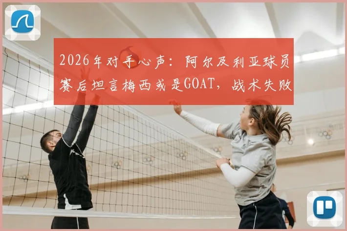 2026年对手心声：阿尔及利亚球员赛后坦言梅西或是GOAT，战术失败我们未能阻止他，复盘对决细节与防守教训