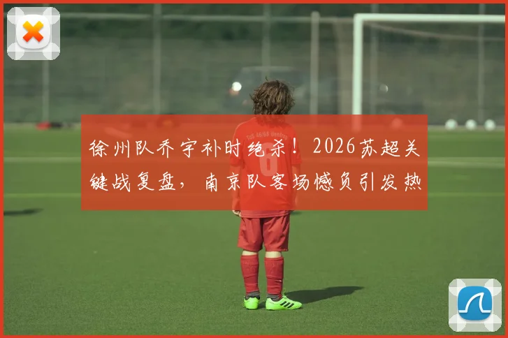 徐州队乔宇补时绝杀！2026苏超关键战复盘，南京队客场憾负引发热议