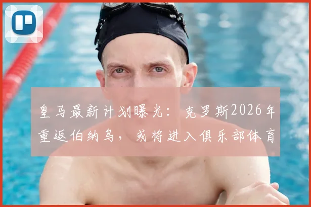 皇马最新计划曝光：克罗斯2026年重返伯纳乌，或将进入俱乐部体育部门任职