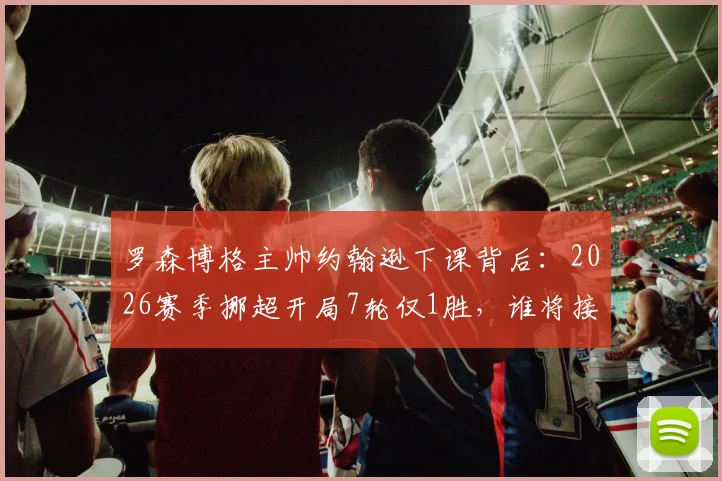 罗森博格主帅约翰逊下课背后：2026赛季挪超开局7轮仅1胜，谁将接替帅位拯救球队？