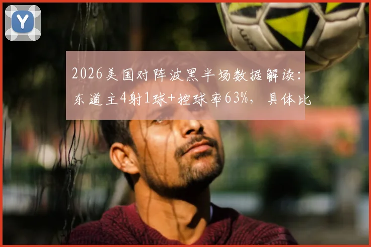 2026美国对阵波黑半场数据解读：东道主4射1球+控球率63%，具体比分与关键看点解析