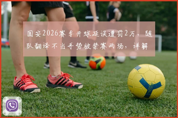 国安2026赛季开球延误遭罚2万,随队翻译不当手势被禁赛两场,详解中足联处罚依据与联赛纪律准则