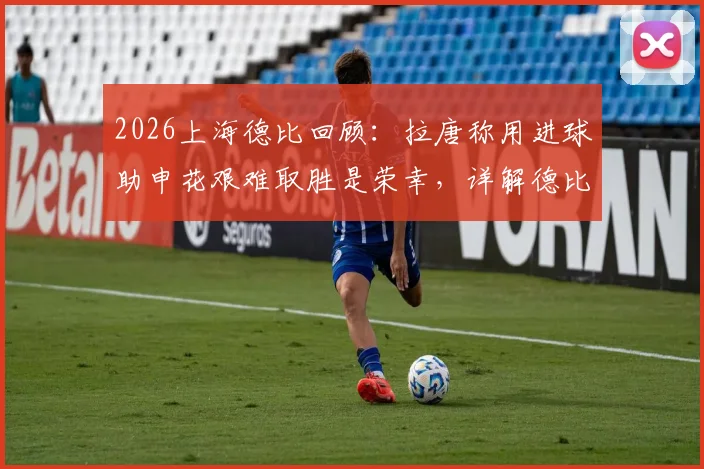 2026上海德比回顾：拉唐称用进球助申花艰难取胜是荣幸，详解德比赛后焦点